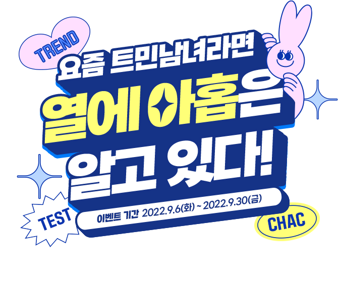 TREND 요즘 트민남녀라면 열에 아홉은 알고있다 TEST CHAC 이벤트기간 2022.09.01(목) ~ 2022.09.30(금) 나는 과연 트렌드에 민감한 사람일까? 열에 아홉 테스트에 도전해보세요!