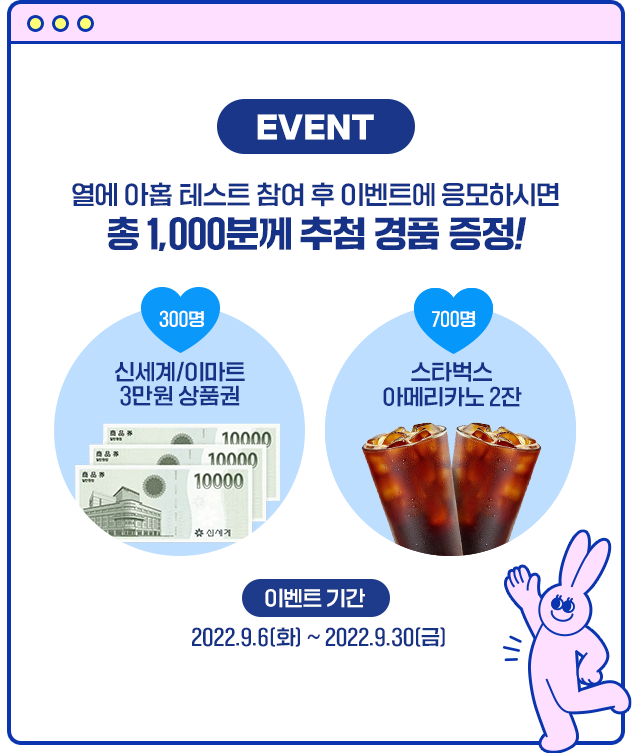 EVENT 열에 아홉 테스트 참여 후 이벤트에 응모하시면 총 1,000분께 추첨 경품 증정! 신세계/이마트 3만원 상품권(300명) 스타벅스 아메리카노2잔(700명) 이벤트 기간 2022.09.01(목) ~ 2022.09.30(금)