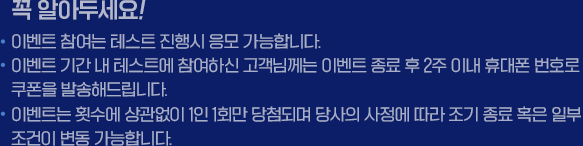 꼭 알아두세요! *이벤트 참여는 테스트 진행시 응모 가능합니다 * 이벤트 기간 내 테스트에 참여하신 고객님께는 이벤트 종료 후 2주 이내 휴대폰 번호로 쿠폰을 발송해드립니다. *이벤트는 횟수에 상관없이 1인1회만 당첨되며 당사의 사정에 따라 조기 종료 혹은 일부 조건이 변동 가능합니다