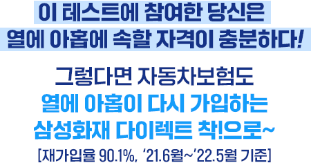이 테스트에 참여한 당신은 열에 아홉에 속할 자격이 충분하다! 그렇다면 자동차보험도 열에 아홉이 다시 가입하는 삼성화재 다이렉트 착!으로~[재가입율 90.1%, '21.6월~'22.5월 기준]