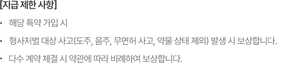 [지급제한사항] *해당 특약 가입 시 *형사처벌 대상 사고(도주, 음주, 무면허 사고, 약물 상태 제외) 발생 시 보상합니다 *다수 계약 체결 시 약관에 따라 비례하여 보상합니다